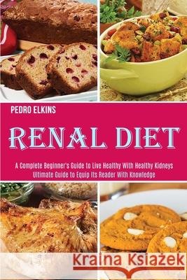 Renal Diet: A Complete Beginner's Guide to Live Healthy With Healthy Kidneys (Ultimate Guide to Equip Its Reader With Knowledge) Pedro Elkins 9781989891902 Alex Howard