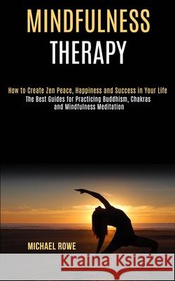 Mindfulness Therapy: How to Create Zen Peace, Happiness and Success in Your Life (The Best Guides for Practicing Buddhism, Chakras and Mind Michael Rowe 9781990084126