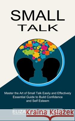 Small Talk: Essential Guide to Build Confidence and Self Esteem (Master the Art of Small Talk Easily and Effectively) Elizabeth Williams 9781990268809
