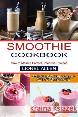 Smoothie Cookbook: Cleanse Your Body and Boost Your Immune System With Delicious Smoothies (How to Make a Perfect Smoothie Recipes) Lionel Allen 9781990334443