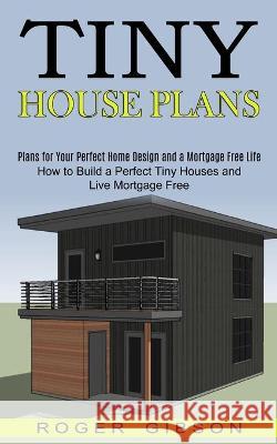 Tiny House Plans: How to Build a Perfect Tiny Houses and Live Mortgage Free (Plans for Your Perfect Home Design and a Mortgage Free Life Roger Gibson 9781990373022