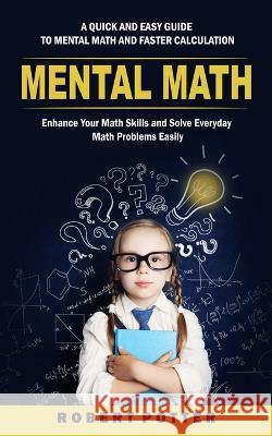 Mental Math: A Quick and Easy Guide to Mental Math and Faster Calculation (Enhance Your Math Skills and Solve Everyday Math Problem Robert Potter 9781998769766