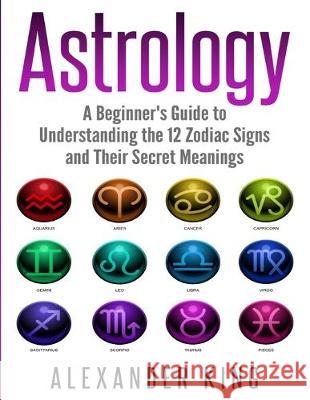 Astrology: A Beginner's Guide to Understand the 12 Zodiac Signs and Their Secret Meanings (Signs, Horoscope, New Age, Astrology C Alexander King 9781999209308