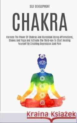 Self Development: Chakra: Harness the Power of Chakras and Kundalani Using Affirmations, Stones and Yoga and Activate the Third-eye to Start Healing Yourself by Crushing Depression and Pain Rhonda Jakes 9781999230883