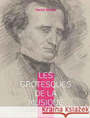 Les grotesques de la musique: un recueil d'articles d'Hector Berlioz parus dans le Journal des débats et la Revue et gazette musicale. Hector Berlioz 9782322419609