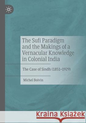 The Sufi Paradigm and the Makings of a Vernacular Knowledge in Colonial India: The Case of Sindh (1851-1929) Michel Boivin 9783030419936