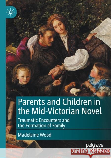 Parents and Children in the Mid-Victorian Novel: Traumatic Encounters and the Formation of Family Wood, Madeleine 9783030454715 Springer Nature Switzerland AG