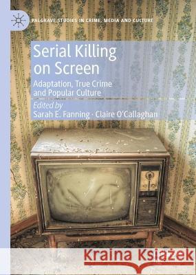 Serial Killing on Screen: Adaptation, True Crime and Popular Culture Sarah E. Fanning Claire O'Callaghan 9783031178115