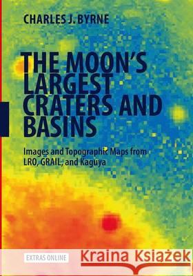 The Moon's Largest Craters and Basins: Images and Topographic Maps from Lro, Grail, and Kaguya Byrne, Charles J. 9783319368726 Springer