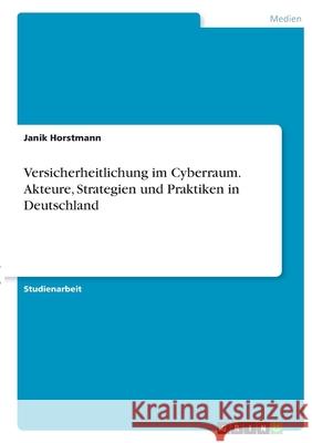 Versicherheitlichung im Cyberraum. Akteure, Strategien und Praktiken in Deutschland Janik Horstmann 9783346345165