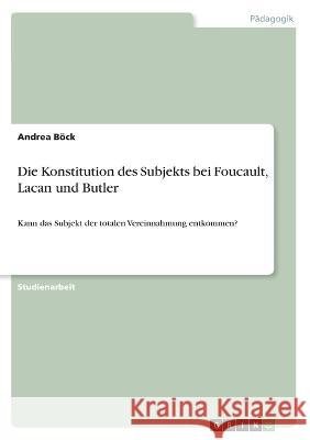 Die Konstitution des Subjekts bei Foucault, Lacan und Butler: Kann das Subjekt der totalen Vereinnahmung entkommen? Andrea B?ck 9783346456885