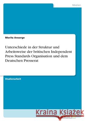 Unterschiede in der Struktur und Arbeitsweise der britischen Independent Press Standards Organisation und dem Deutschen Presserat Moritz Ansorge 9783346492432