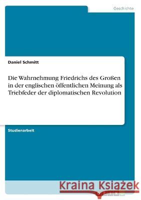 Die Wahrnehmung Friedrichs des Großen in der englischen öffentlichen Meinung als Triebfeder der diplomatischen Revolution Schmitt, Daniel 9783346708168