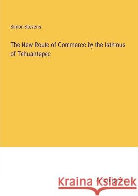 The New Route of Commerce by the Isthmus of Tehuantepec Simon Stevens 9783382116002