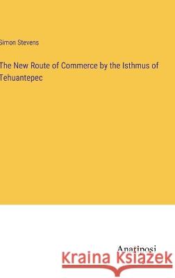 The New Route of Commerce by the Isthmus of Tehuantepec Simon Stevens 9783382116019