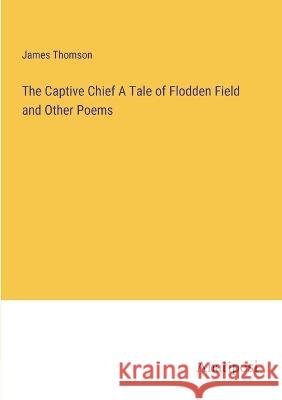 The Captive Chief A Tale of Flodden Field and Other Poems James Thomson 9783382122980