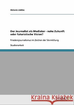 Der Journalist als Mediator - nahe Zukunft oder futuristische Vision?: Friedensjournalismus im Zeichen der Vermittlung Lüdtke, Melanie 9783638910637