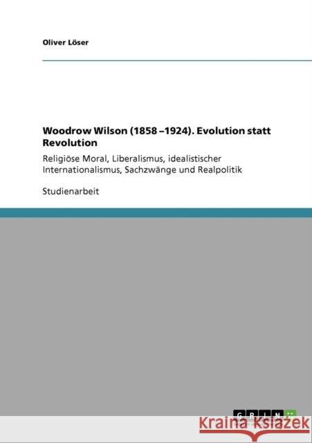 Woodrow Wilson (1858 -1924). Evolution statt Revolution: Religiöse Moral, Liberalismus, idealistischer Internationalismus, Sachzwänge und Realpolitik Löser, Oliver 9783640331406 Grin Verlag