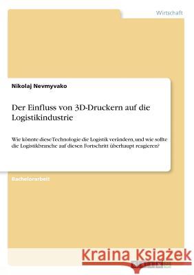 Der Einfluss von 3D-Druckern auf die Logistikindustrie: Wie könnte diese Technologie die Logistik verändern, und wie sollte die Logistikbranche auf di Nevmyvako, Nikolaj 9783656829331 Grin Verlag Gmbh