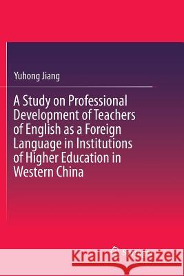 A Study on Professional Development of Teachers of English as a Foreign Language in Institutions of Higher Education in Western China Yuhong Jiang 9783662571507
