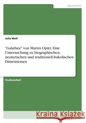 Galathee von Martin Opitz. Eine Untersuchung zu biographischen, neoterischen und traditionell-bukolischen Dimensionen Wolf, Julia 9783668564381