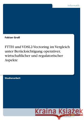 FTTH und VDSL2-Vectoring im Vergleich unter Berücksichtigung operativer, wirtschaftlicher und regulatorischer Aspekte Fabian Gro 9783668674387