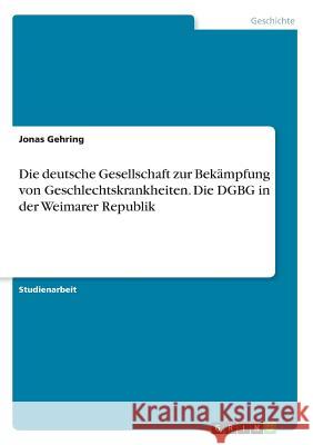 Die deutsche Gesellschaft zur Bekämpfung von Geschlechtskrankheiten. Die DGBG in der Weimarer Republik Jonas Gehring 9783668850897