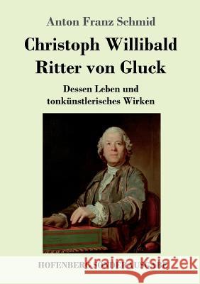 Christoph Willibald Ritter von Gluck: Dessen Leben und tonkünstlerisches Wirken Anton Franz Schmid 9783743727502