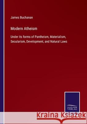 Modern Atheism: Under its forms of Pantheism, Materialism, Secularism, Development, and Natural Laws James Buchanan 9783752522389