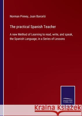 The practical Spanish Teacher: A new Method of Learning to read, write, and speak, the Spanish Language, in a Series of Lessons Norman Pinney, Juan Barceló 9783752556889