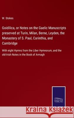 Goidilica, or Notes on the Gaelic Manuscripts preserved at Turin, Milan, Berne, Leyden, the Monastery of S. Paul, Carinthia, and Cambridge: With eight Hymns from the Liber Hymnorum, and the old-Irish  W Stokes 9783752562576