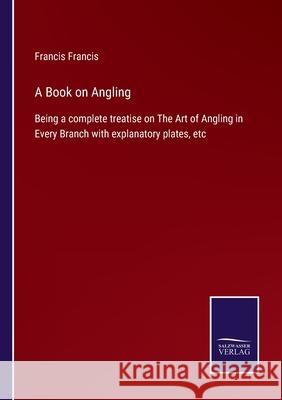 A Book on Angling: Being a complete treatise on The Art of Angling in Every Branch with explanatory plates, etc Francis Francis 9783752566109