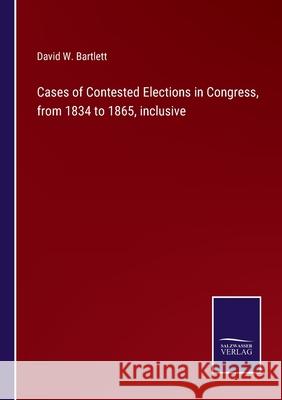 Cases of Contested Elections in Congress, from 1834 to 1865, inclusive David W. Bartlett 9783752587821