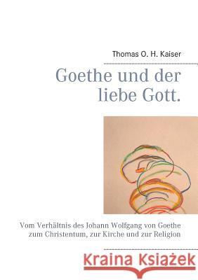 Goethe und der liebe Gott.: Vom Verhältnis des Johann Wolfgang von Goethe zum Christentum, zur Kirche und zur Religion Thomas O H Kaiser 9783752897043