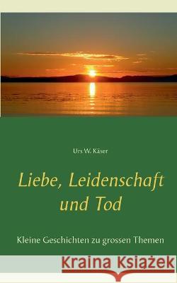 Liebe, Leidenschaft und Tod: Kleine Geschichten zu grossen Themen Käser, Urs W. 9783753406039