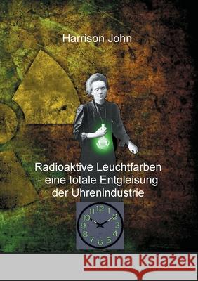 Radioaktive Leuchtfarben - eine totale Entgleisung der Uhrenindustrie Harrison John 9783754373996
