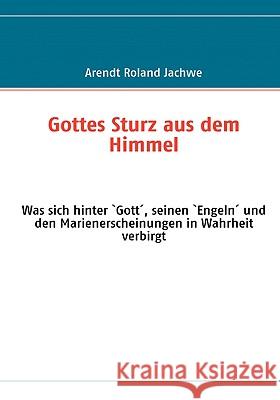 Gottes Sturz aus dem Himmel: Was sich hinter `Gott´, seinen `Engeln´ und den Marienerscheinungen in Wahrheit verbirgt Jachwe, Arendt Roland 9783837017533 Bod