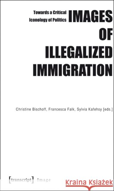 Images of Illegalized Immigration: Towards a Critical Iconology of Politics Bischoff, Christine 9783837615371 transcript
