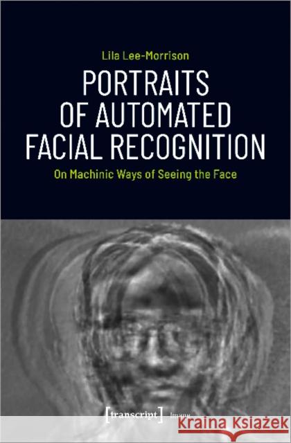 Portraits of Automated Facial Recognition: On Machinic Ways of Seeing the Face Lee-Morrison, Lila 9783837648461