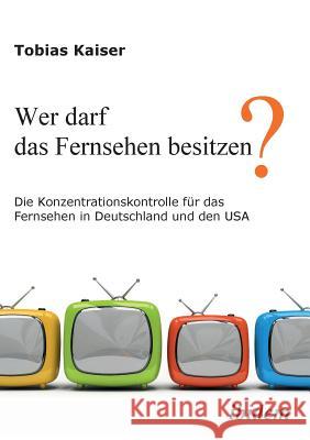Wer darf das Fernsehen besitzen? Die Konzentrationskontrolle für das Fernsehen in Deutschland und den USA. Kaiser, Tobias 9783838200873 ibidem