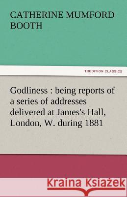 Godliness: Being Reports of a Series of Addresses Delivered at James's Hall, London, W. During 1881 Booth, Catherine Mumford 9783842463929
