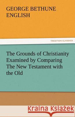 The Grounds of Christianity Examined by Comparing the New Testament with the Old George Bethune English   9783842479944