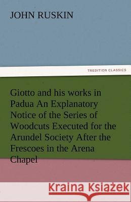 Giotto and His Works in Padua an Explanatory Notice of the Series of Woodcuts Executed for the Arundel Society After the Frescoes in the Arena Chapel John Ruskin 9783842486836 Tredition Classics