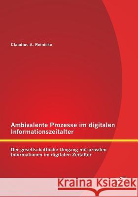 Ambivalente Prozesse im digitalen Informationszeitalter: Der gesellschaftliche Umgang mit privaten Informationen im digitalen Zeitalter Reinicke, Claudius 9783842878983