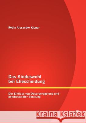 Das Kindeswohl bei Ehescheidung: Der Einfluss von Obsorgeregelung und psychosozialer Beratung Kiener, Robin Alexander 9783842889729