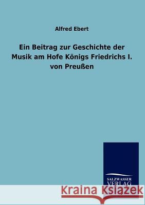 Ein Beitrag zur Geschichte der Musik am Hofe Königs Friedrichs I. von Preußen Ebert, Alfred 9783846012826