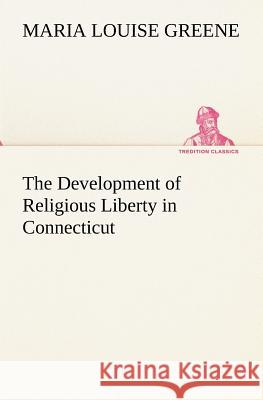 The Development of Religious Liberty in Connecticut Maria Louise Greene 9783849173883