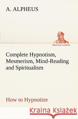 Complete Hypnotism, Mesmerism, Mind-Reading and Spiritualism How to Hypnotize: Being an Exhaustive and Practical System of Method, Application, and Use A Alpheus 9783849185664 Tredition Classics