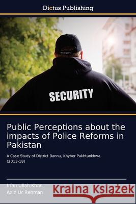 Public Perceptions about the impacts of Police Reforms in Pakistan Irfan Ullah Khan, Aziz Ur Rehman 9786137355633