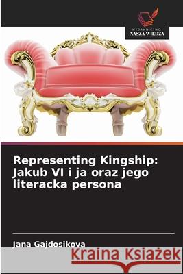 Representing Kingship: Jakub VI i ja oraz jego literacka persona Jana Gajdosikova 9786203316742 Wydawnictwo Nasza Wiedza